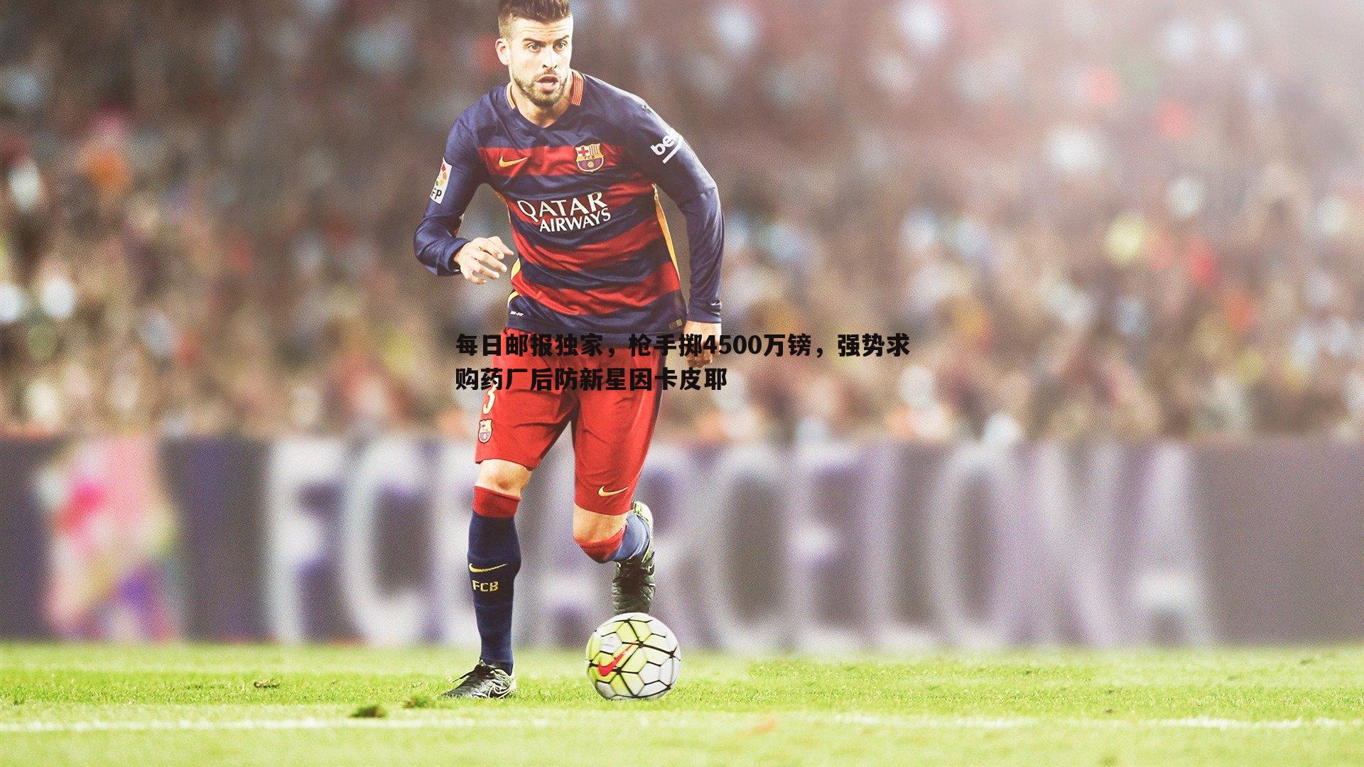 每日邮报独家，枪手掷4500万镑，强势求购药厂后防新星因卡皮耶